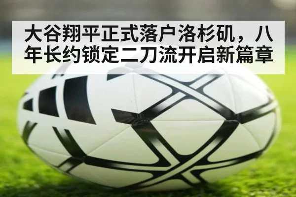 大谷翔平正式落户洛杉矶，八年长约锁定二刀流开启新篇章
