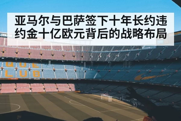 亚马尔与巴萨签下十年长约违约金十亿欧元背后的战略布局