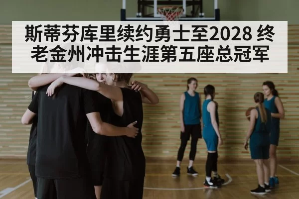 斯蒂芬库里续约勇士至2028 终老金州冲击生涯第五座总冠军