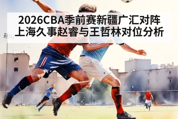 2026CBA季前赛新疆广汇对阵上海久事赵睿与王哲林对位分析